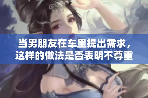 当男朋友在车里提出需求，这样的做法是否表明不尊重你