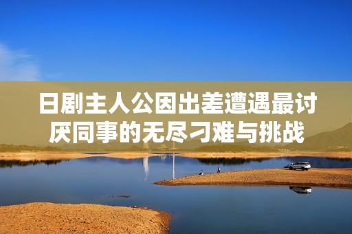 日剧主人公因出差遭遇最讨厌同事的无尽刁难与挑战