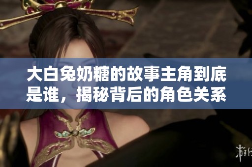 大白兔奶糖的故事主角到底是谁，揭秘背后的角色关系