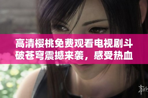 高清樱桃免费观看电视剧斗破苍穹震撼来袭，感受热血与激情