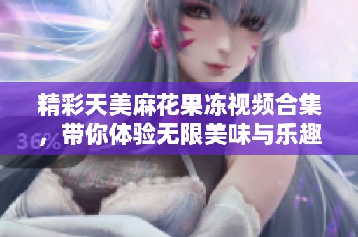 精彩天美麻花果冻视频合集，带你体验无限美味与乐趣