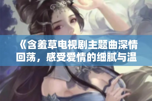 《含羞草电视剧主题曲深情回荡，感受爱情的细腻与温暖》