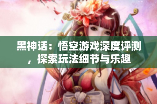 黑神话：悟空游戏深度评测，探索玩法细节与乐趣