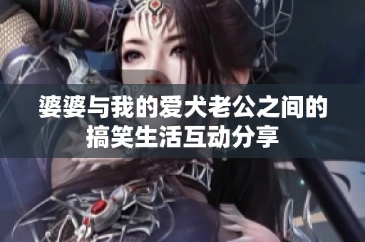 婆婆与我的爱犬老公之间的搞笑生活互动分享