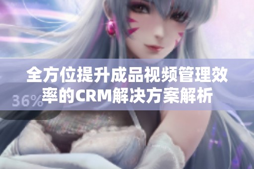 全方位提升成品视频管理效率的CRM解决方案解析