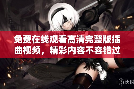 免费在线观看高清完整版插曲视频，精彩内容不容错过