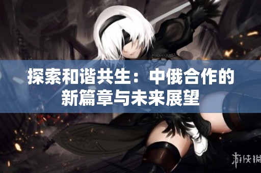 探索和谐共生：中俄合作的新篇章与未来展望