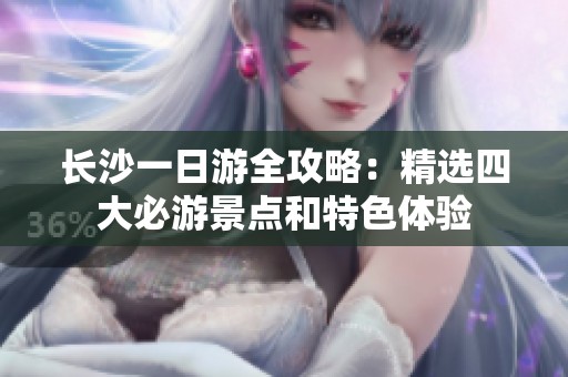 长沙一日游全攻略：精选四大必游景点和特色体验