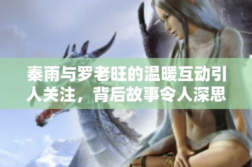 秦雨与罗老旺的温暖互动引人关注，背后故事令人深思