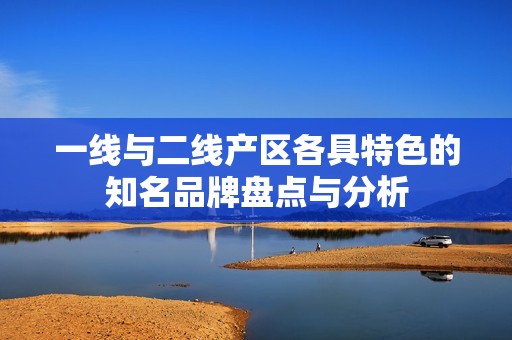 一线与二线产区各具特色的知名品牌盘点与分析