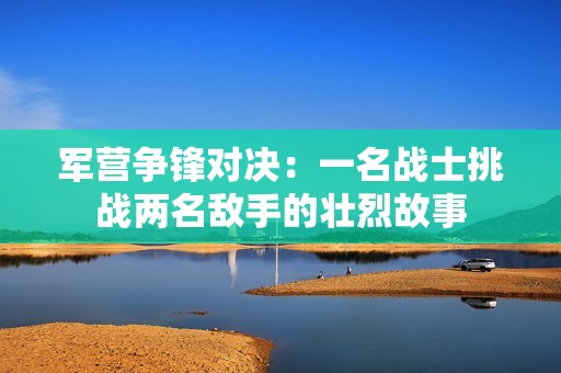 军营争锋对决：一名战士挑战两名敌手的壮烈故事
