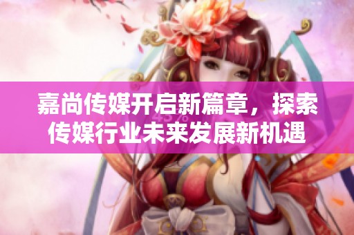 嘉尚传媒开启新篇章，探索传媒行业未来发展新机遇