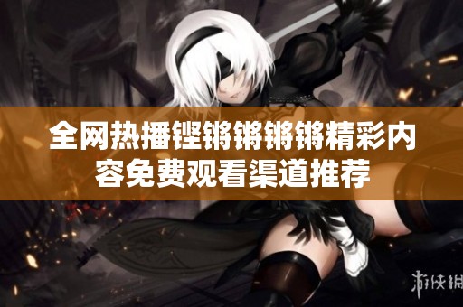 全网热播铿锵锵锵锵精彩内容免费观看渠道推荐