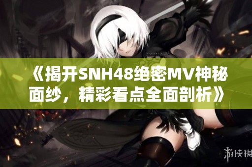 《揭开SNH48绝密MV神秘面纱，精彩看点全面剖析》
