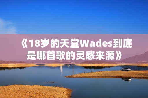 《18岁的天堂Wades到底是哪首歌的灵感来源》