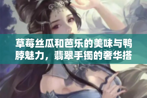 草莓丝瓜和芭乐的美味与鸭脖魅力，翡翠手镯的奢华搭配