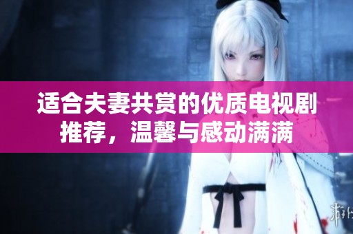 适合夫妻共赏的优质电视剧推荐，温馨与感动满满