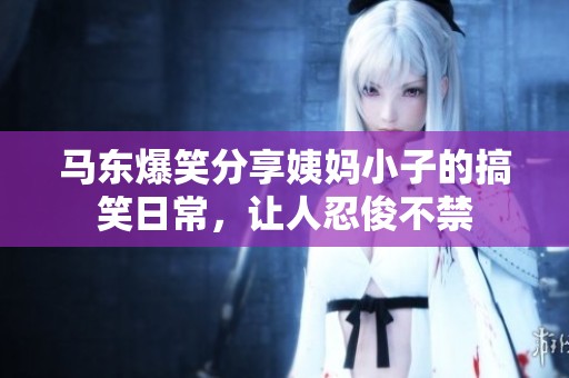 马东爆笑分享姨妈小子的搞笑日常，让人忍俊不禁