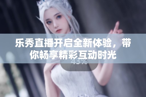 乐秀直播开启全新体验，带你畅享精彩互动时光