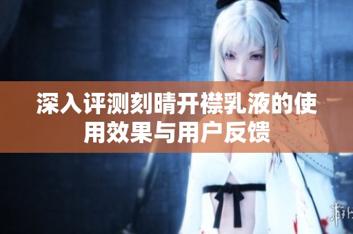 深入评测刻晴开襟乳液的使用效果与用户反馈