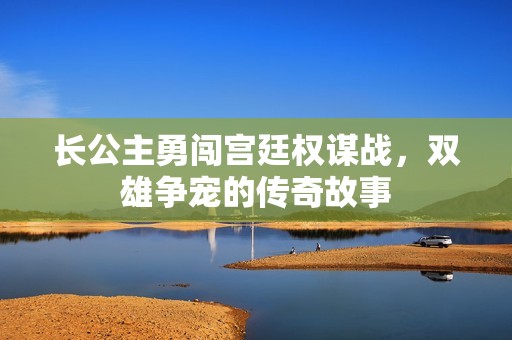 长公主勇闯宫廷权谋战，双雄争宠的传奇故事