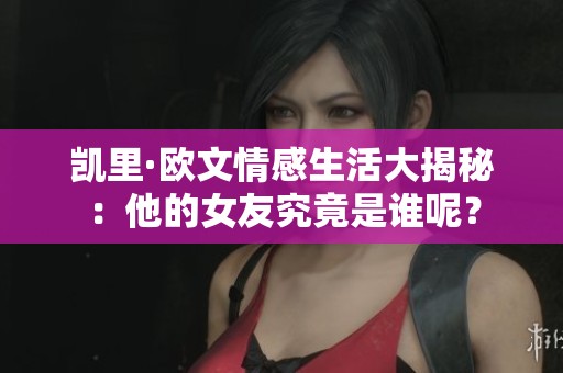 凯里·欧文情感生活大揭秘：他的女友究竟是谁呢？