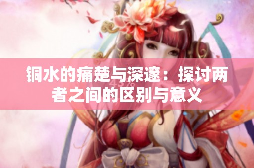 铜水的痛楚与深邃：探讨两者之间的区别与意义