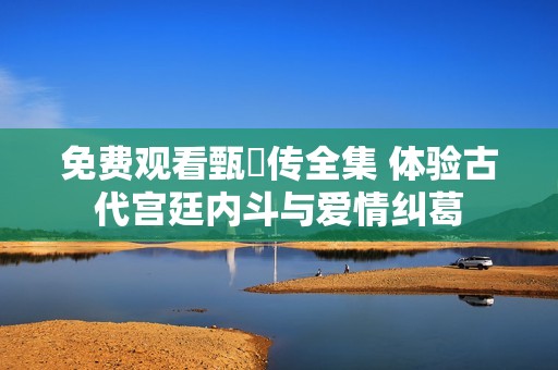 免费观看甄嬛传全集 体验古代宫廷内斗与爱情纠葛