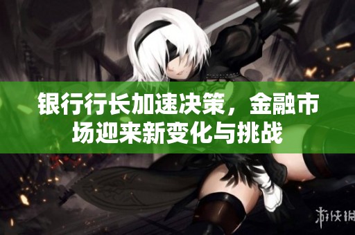 银行行长加速决策，金融市场迎来新变化与挑战