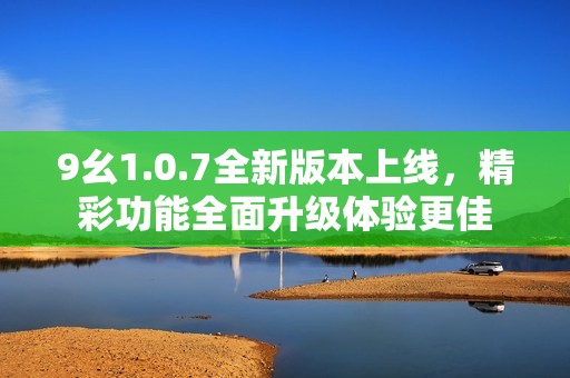 9幺1.0.7全新版本上线，精彩功能全面升级体验更佳
