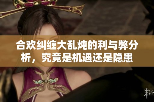 合欢纠缠大乱炖的利与弊分析，究竟是机遇还是隐患