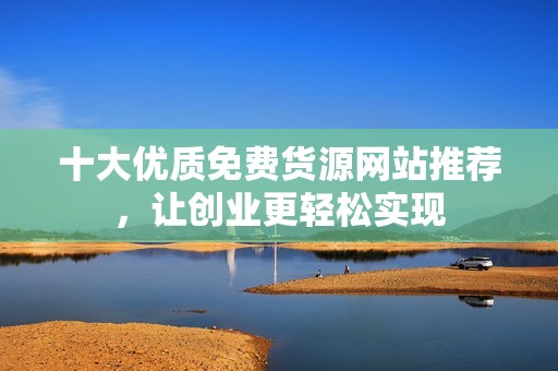 十大优质免费货源网站推荐，让创业更轻松实现