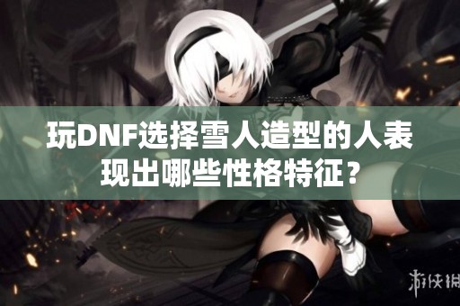 玩DNF选择雪人造型的人表现出哪些性格特征？
