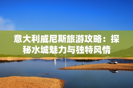 意大利威尼斯旅游攻略：探秘水城魅力与独特风情
