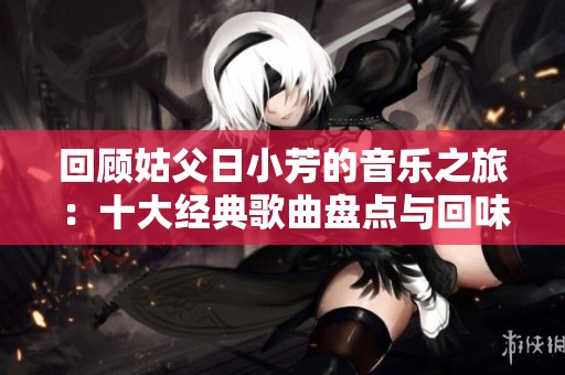 回顾姑父日小芳的音乐之旅：十大经典歌曲盘点与回味