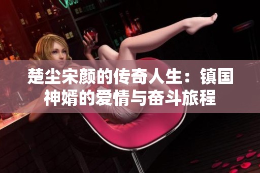 楚尘宋颜的传奇人生：镇国神婿的爱情与奋斗旅程