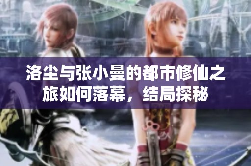 洛尘与张小曼的都市修仙之旅如何落幕，结局探秘