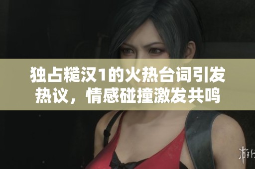 独占糙汉1的火热台词引发热议，情感碰撞激发共鸣