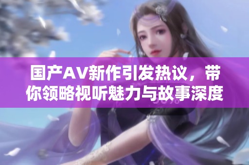 国产AV新作引发热议，带你领略视听魅力与故事深度