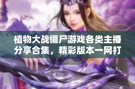 植物大战僵尸游戏各类主播分享合集，精彩版本一网打尽