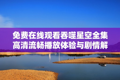 免费在线观看吞噬星空全集高清流畅播放体验与剧情解析