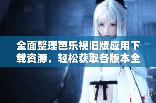全面整理芭乐视旧版应用下载资源，轻松获取各版本全攻略