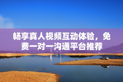 畅享真人视频互动体验，免费一对一沟通平台推荐