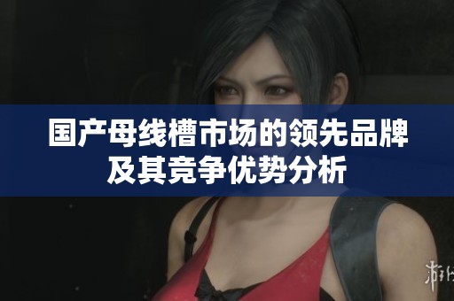 国产母线槽市场的领先品牌及其竞争优势分析