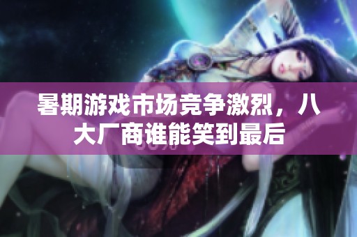 暑期游戏市场竞争激烈，八大厂商谁能笑到最后