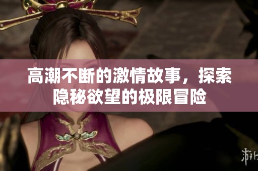 高潮不断的激情故事，探索隐秘欲望的极限冒险