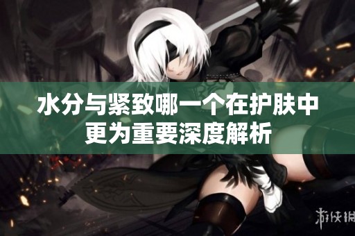水分与紧致哪一个在护肤中更为重要深度解析