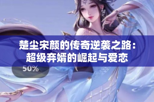 楚尘宋颜的传奇逆袭之路：超级弃婿的崛起与爱恋