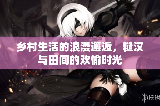 乡村生活的浪漫邂逅，糙汉与田间的欢愉时光