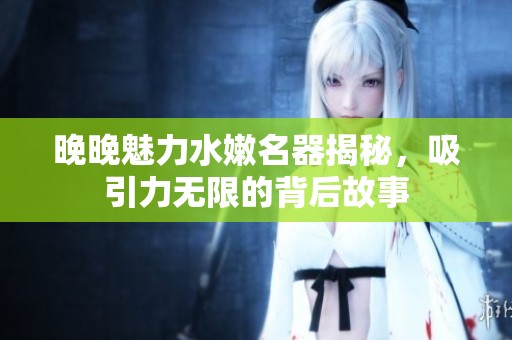 晚晚魅力水嫩名器揭秘，吸引力无限的背后故事